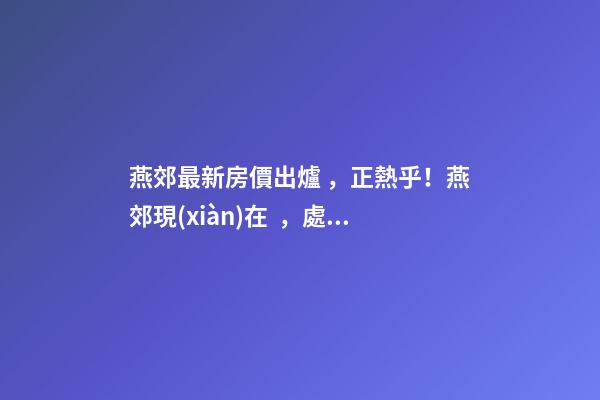 燕郊最新房價出爐，正熱乎！燕郊現(xiàn)在，處于難得的底部！